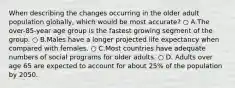 When describing the changes occurring in the older adult population globally, which would be most accurate? ○ A.The over-85-year age group is the fastest growing segment of the group. ○ B.Males have a longer projected life expectancy when compared with females. ○ C.Most countries have adequate numbers of social programs for older adults. ○ D. Adults over age 65 are expected to account for about 25% of the population by 2050.