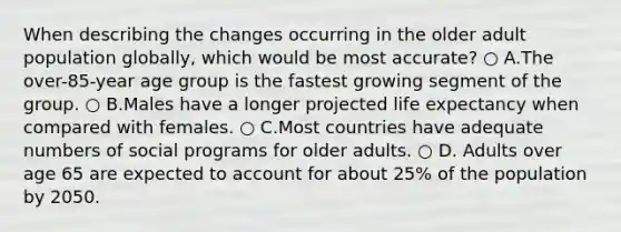 When describing the changes occurring in the older adult population globally, which would be most accurate? ○ A.The over-85-year age group is the fastest growing segment of the group. ○ B.Males have a longer projected life expectancy when compared with females. ○ C.Most countries have adequate numbers of social programs for older adults. ○ D. Adults over age 65 are expected to account for about 25% of the population by 2050.