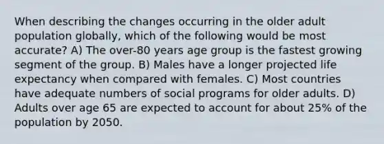 When describing the changes occurring in the older adult population globally, which of the following would be most accurate? A) The over-80 years age group is the fastest growing segment of the group. B) Males have a longer projected life expectancy when compared with females. C) Most countries have adequate numbers of social programs for older adults. D) Adults over age 65 are expected to account for about 25% of the population by 2050.