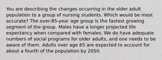 You are describing the changes occurring in the older adult population to a group of nursing students. Which would be most accurate? The over-85-year age group is the fastest growing segment of the group. Males have a longer projected life expectancy when compared with females. We do have adequate numbers of social programs for older adults, and one needs to be aware of them. Adults over age 65 are expected to account for about a fourth of the population by 2050.