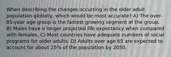 When describing the changes occurring in the older adult population globally, which would be most accurate? A) The over-85-year age group is the fastest growing segment of the group. B) Males have a longer projected life expectancy when compared with females. C) Most countries have adequate numbers of social programs for older adults. D) Adults over age 65 are expected to account for about 25% of the population by 2050.