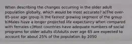 When describing the changes occurring in the older adult population globally, which would be most accurate? a)The over-85-year age group is the fastest growing segment of the group b)Males have a longer projected life expectancy when compared with females c)Most countries have adequate numbers of social programs for older adults d)Adults over age 65 are expected to account for about 25% of the population by 2050