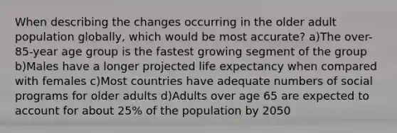 When describing the changes occurring in the older adult population globally, which would be most accurate? a)The over-85-year age group is the fastest growing segment of the group b)Males have a longer projected life expectancy when compared with females c)Most countries have adequate numbers of social programs for older adults d)Adults over age 65 are expected to account for about 25% of the population by 2050