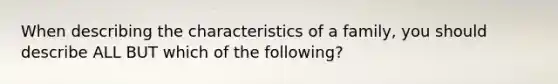 When describing the characteristics of a family, you should describe ALL BUT which of the following?