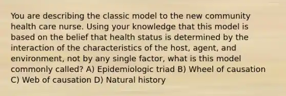 You are describing the classic model to the new community health care nurse. Using your knowledge that this model is based on the belief that health status is determined by the interaction of the characteristics of the host, agent, and environment, not by any single factor, what is this model commonly called? A) Epidemiologic triad B) Wheel of causation C) Web of causation D) Natural history