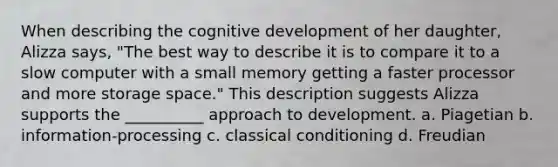 When describing the cognitive development of her daughter, Alizza says, "The best way to describe it is to compare it to a slow computer with a small memory getting a faster processor and more storage space." This description suggests Alizza supports the __________ approach to development. a. Piagetian b. information-processing c. classical conditioning d. Freudian