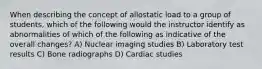 When describing the concept of allostatic load to a group of students, which of the following would the instructor identify as abnormalities of which of the following as indicative of the overall changes? A) Nuclear imaging studies B) Laboratory test results C) Bone radiographs D) Cardiac studies