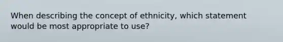 When describing the concept of ethnicity, which statement would be most appropriate to use?