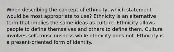 When describing the concept of ethnicity, which statement would be most appropriate to use? Ethnicity is an alternative term that implies the same ideas as culture. Ethnicity allows people to define themselves and others to define them. Culture involves self-consciousness while ethnicity does not. Ethnicity is a present-oriented form of identity.