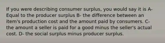 If you were describing consumer surplus, you would say it is A- Equal to the producer surplus B- the difference between an item's production cost and the amount paid by consumers. C- the amount a seller is paid for a good minus the seller's actual cost. D- the social surplus minus producer surplus.