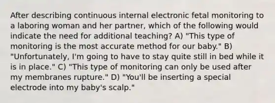 After describing continuous internal electronic fetal monitoring to a laboring woman and her partner, which of the following would indicate the need for additional teaching? A) "This type of monitoring is the most accurate method for our baby." B) "Unfortunately, I'm going to have to stay quite still in bed while it is in place." C) "This type of monitoring can only be used after my membranes rupture." D) "You'll be inserting a special electrode into my baby's scalp."