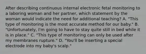 After describing continuous internal electronic fetal monitoring to a laboring woman and her partner, which statement by the woman would indicate the need for additional teaching? A. "This type of monitoring is the most accurate method for our baby." B. "Unfortunately, I'm going to have to stay quite still in bed while it is in place." C. "This type of monitoring can only be used after my membranes rupture." D. "You'll be inserting a special electrode into my baby's scalp."