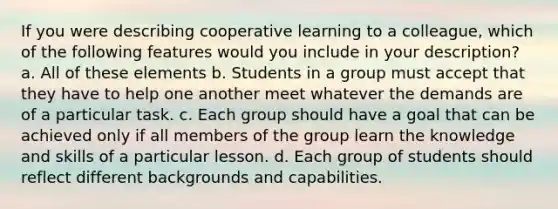 If you were describing cooperative learning to a colleague, which of the following features would you include in your description? a. All of these elements b. Students in a group must accept that they have to help one another meet whatever the demands are of a particular task. c. Each group should have a goal that can be achieved only if all members of the group learn the knowledge and skills of a particular lesson. d. Each group of students should reflect different backgrounds and capabilities.