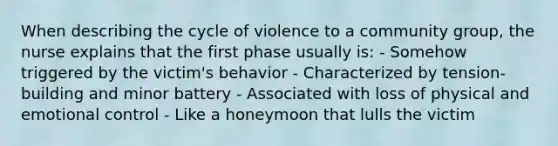 When describing the cycle of violence to a community group, the nurse explains that the first phase usually is: - Somehow triggered by the victim's behavior - Characterized by tension-building and minor battery - Associated with loss of physical and emotional control - Like a honeymoon that lulls the victim