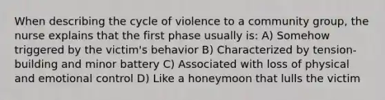 When describing the cycle of violence to a community group, the nurse explains that the first phase usually is: A) Somehow triggered by the victim's behavior B) Characterized by tension-building and minor battery C) Associated with loss of physical and emotional control D) Like a honeymoon that lulls the victim