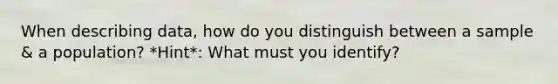 When describing data, how do you distinguish between a sample & a population? *Hint*: What must you identify?