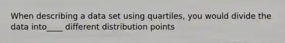 When describing a data set using quartiles, you would divide the data into____ different distribution points