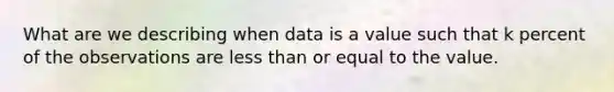 What are we describing when data is a value such that k percent of the observations are less than or equal to the value.