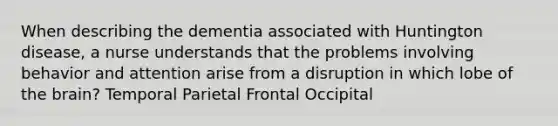 When describing the dementia associated with Huntington disease, a nurse understands that the problems involving behavior and attention arise from a disruption in which lobe of the brain? Temporal Parietal Frontal Occipital