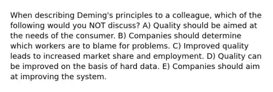 When describing Deming's principles to a colleague, which of the following would you NOT discuss? A) Quality should be aimed at the needs of the consumer. B) Companies should determine which workers are to blame for problems. C) Improved quality leads to increased market share and employment. D) Quality can be improved on the basis of hard data. E) Companies should aim at improving the system.