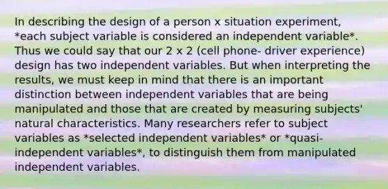 In describing the design of a person x situation experiment, *each subject variable is considered an independent variable*. Thus we could say that our 2 x 2 (cell phone- driver experience) design has two independent variables. But when interpreting the results, we must keep in mind that there is an important distinction between independent variables that are being manipulated and those that are created by measuring subjects' natural characteristics. Many researchers refer to subject variables as *selected independent variables* or *quasi-independent variables*, to distinguish them from manipulated independent variables.