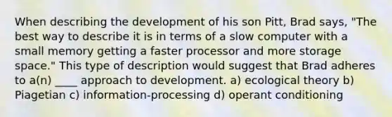 When describing the development of his son Pitt, Brad says, "The best way to describe it is in terms of a slow computer with a small memory getting a faster processor and more storage space." This type of description would suggest that Brad adheres to a(n) ____ approach to development. a) ecological theory b) Piagetian c) information-processing d) <a href='https://www.questionai.com/knowledge/kcaiZj2J12-operant-conditioning' class='anchor-knowledge'>operant conditioning</a>