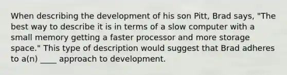 When describing the development of his son Pitt, Brad says, "The best way to describe it is in terms of a slow computer with a small memory getting a faster processor and more storage space." This type of description would suggest that Brad adheres to a(n) ____ approach to development.