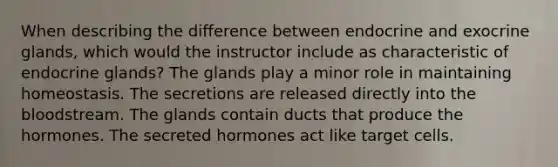 When describing the difference between endocrine and exocrine glands, which would the instructor include as characteristic of endocrine glands? The glands play a minor role in maintaining homeostasis. The secretions are released directly into the bloodstream. The glands contain ducts that produce the hormones. The secreted hormones act like target cells.