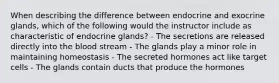 When describing the difference between endocrine and exocrine glands, which of the following would the instructor include as characteristic of endocrine glands? - The secretions are released directly into the blood stream - The glands play a minor role in maintaining homeostasis - The secreted hormones act like target cells - The glands contain ducts that produce the hormones