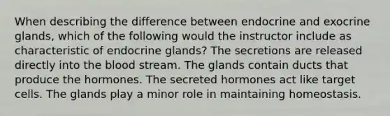 When describing the difference between endocrine and exocrine glands, which of the following would the instructor include as characteristic of endocrine glands? The secretions are released directly into the blood stream. The glands contain ducts that produce the hormones. The secreted hormones act like target cells. The glands play a minor role in maintaining homeostasis.