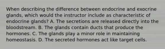 When describing the difference between endocrine and exocrine glands, which would the instructor include as characteristic of endocrine glands? A. The secretions are released directly into the bloodstream. B. The glands contain ducts that produce the hormones. C. The glands play a minor role in maintaining homeostasis. D. The secreted hormones act like target cells.