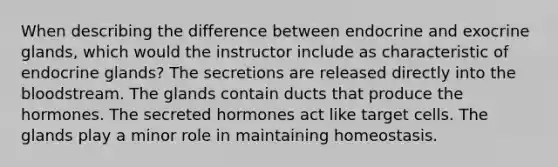 When describing the difference between endocrine and exocrine glands, which would the instructor include as characteristic of endocrine glands? The secretions are released directly into the bloodstream. The glands contain ducts that produce the hormones. The secreted hormones act like target cells. The glands play a minor role in maintaining homeostasis.