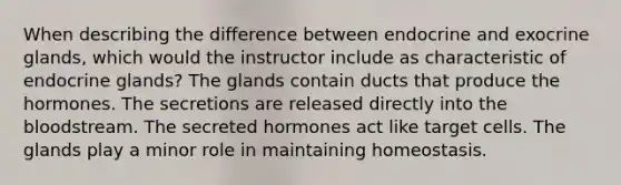 When describing the difference between endocrine and exocrine glands, which would the instructor include as characteristic of endocrine glands? The glands contain ducts that produce the hormones. The secretions are released directly into <a href='https://www.questionai.com/knowledge/k7oXMfj7lk-the-blood' class='anchor-knowledge'>the blood</a>stream. The secreted hormones act like target cells. The glands play a minor role in maintaining homeostasis.