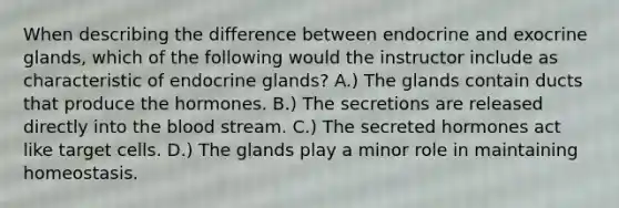 When describing the difference between endocrine and exocrine glands, which of the following would the instructor include as characteristic of endocrine glands? A.) The glands contain ducts that produce the hormones. B.) The secretions are released directly into the blood stream. C.) The secreted hormones act like target cells. D.) The glands play a minor role in maintaining homeostasis.