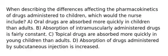 When describing the differences affecting the pharmacokinetics of drugs administered to children, which would the nurse include? A) Oral drugs are absorbed more quickly in children than adults. B) Absorption of intramuscularly administered drugs is fairly constant. C) Topical drugs are absorbed more quickly in young children than adults. D) Absorption of drugs administered by subcutaneous injection is increased.