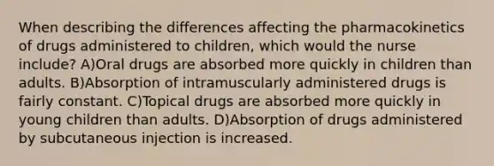 When describing the differences affecting the pharmacokinetics of drugs administered to children, which would the nurse include? A)Oral drugs are absorbed more quickly in children than adults. B)Absorption of intramuscularly administered drugs is fairly constant. C)Topical drugs are absorbed more quickly in young children than adults. D)Absorption of drugs administered by subcutaneous injection is increased.