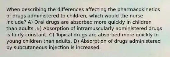 When describing the differences affecting the pharmacokinetics of drugs administered to children, which would the nurse include? A) Oral drugs are absorbed more quickly in children than adults .B) Absorption of intramuscularly administered drugs is fairly constant. C) Topical drugs are absorbed more quickly in young children than adults. D) Absorption of drugs administered by subcutaneous injection is increased.