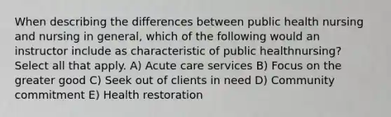 When describing the differences between public health nursing and nursing in general, which of the following would an instructor include as characteristic of public healthnursing? Select all that apply. A) Acute care services B) Focus on the greater good C) Seek out of clients in need D) Community commitment E) Health restoration