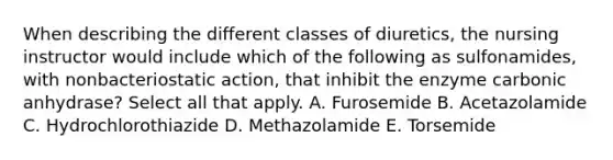 When describing the different classes of diuretics, the nursing instructor would include which of the following as sulfonamides, with nonbacteriostatic action, that inhibit the enzyme carbonic anhydrase? Select all that apply. A. Furosemide B. Acetazolamide C. Hydrochlorothiazide D. Methazolamide E. Torsemide