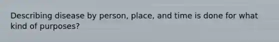 Describing disease by person, place, and time is done for what kind of purposes?