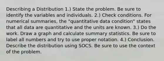 Describing a Distribution 1.) State the problem. Be sure to identify the variables and individuals. 2.) Check conditions. For numerical summaries, the "quantitative data condition" states that all data are quantitative and the units are known. 3.) Do the work. Draw a graph and calculate summary statistics. Be sure to label all numbers and try to use proper notation. 4.) Conclusion. Describe the distribution using SOCS. Be sure to use the context of the problem.