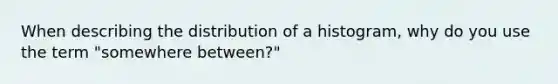 When describing the distribution of a histogram, why do you use the term "somewhere between?"