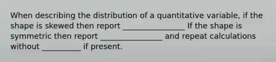 When describing the distribution of a quantitative variable, if the shape is skewed then report ________________ If the shape is symmetric then report ________________ and repeat calculations without __________ if present.