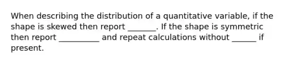 When describing the distribution of a quantitative variable, if the shape is skewed then report _______. If the shape is symmetric then report __________ and repeat calculations without ______ if present.