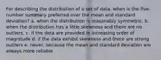 For describing the distribution of a set of data, when is the five-number summary preferred over the mean and standard deviation? a. when the distribution is reasonably symmetric. b. when the distribution has a little skewness and there are no outliers. c. if the data are provided in increasing order of magnitude d. if the data exhibit skewness and there are strong outliers e. never, because the mean and standard deviation are always more reliable