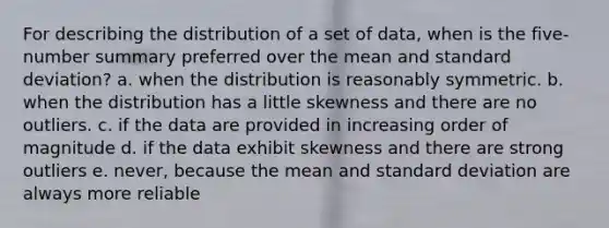 For describing the distribution of a set of data, when is the five-number summary preferred over the mean and standard deviation? a. when the distribution is reasonably symmetric. b. when the distribution has a little skewness and there are no outliers. c. if the data are provided in increasing order of magnitude d. if the data exhibit skewness and there are strong outliers e. never, because the mean and standard deviation are always more reliable