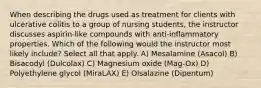 When describing the drugs used as treatment for clients with ulcerative colitis to a group of nursing students, the instructor discusses aspirin-like compounds with anti-inflammatory properties. Which of the following would the instructor most likely include? Select all that apply. A) Mesalamine (Asacol) B) Bisacodyl (Dulcolax) C) Magnesium oxide (Mag-Ox) D) Polyethylene glycol (MiraLAX) E) Olsalazine (Dipentum)