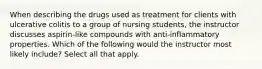 When describing the drugs used as treatment for clients with ulcerative colitis to a group of nursing students, the instructor discusses aspirin-like compounds with anti-inflammatory properties. Which of the following would the instructor most likely include? Select all that apply.