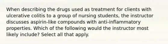 When describing the drugs used as treatment for clients with ulcerative colitis to a group of nursing students, the instructor discusses aspirin-like compounds with anti-inflammatory properties. Which of the following would the instructor most likely include? Select all that apply.