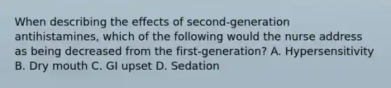 When describing the effects of second-generation antihistamines, which of the following would the nurse address as being decreased from the first-generation? A. Hypersensitivity B. Dry mouth C. GI upset D. Sedation